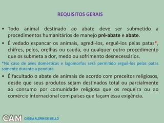 REQUISITOS GERAIS
• Todo animal destinado ao abate deve ser submetido a
procedimentos humanitários de manejo pré-abate e abate.
• É vedado espancar os animais, agredi-los, erguê-los pelas patas*,
chifres, pelos, orelhas ou cauda, ou qualquer outro procedimento
que os submeta a dor, medo ou sofrimento desnecessários.
*No caso de aves domésticas e lagomorfos será permitido erguê-los pelas patas
somente durante a pendura
• É facultado o abate de animais de acordo com preceitos religiosos,
desde que seus produtos sejam destinados total ou parcialmente
ao consumo por comunidade religiosa que os requeira ou ao
comércio internacional com países que façam essa exigência.
CÁSSIA ALDRIN DE MELLO
 