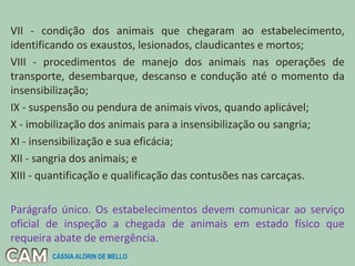 VII - condição dos animais que chegaram ao estabelecimento,
identificando os exaustos, lesionados, claudicantes e mortos;
VIII - procedimentos de manejo dos animais nas operações de
transporte, desembarque, descanso e condução até o momento da
insensibilização;
IX - suspensão ou pendura de animais vivos, quando aplicável;
X - imobilização dos animais para a insensibilização ou sangria;
XI - insensibilização e sua eficácia;
XII - sangria dos animais; e
XIII - quantificação e qualificação das contusões nas carcaças.
Parágrafo único. Os estabelecimentos devem comunicar ao serviço
oficial de inspeção a chegada de animais em estado físico que
requeira abate de emergência.
CÁSSIA ALDRIN DE MELLO
 