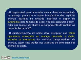 - O responsável pelo bem-estar animal deve ser capacitado
no manejo pré-abate e abate humanitário das espécies
animais abatidas na unidade industrial e dispor de
autonomia para tomada de ações visando assegurar o bem-
estar dos animais de abate e o cumprimento do contido na
presente Portaria 365
- O estabelecimento de abate deve assegurar que todos
operadores envolvidos no manejo pré-abate e abate,
inclusive os motoristas dos veículos transportadores de
animais, sejam capacitados nos aspectos de bem-estar dos
animais de abate.
CÁSSIA ALDRIN DE MELLO
 