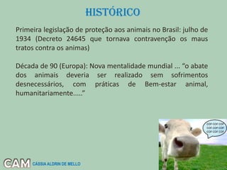 Primeira legislação de proteção aos animais no Brasil: julho de
1934 (Decreto 24645 que tornava contravenção os maus
tratos contra os animas)
Década de 90 (Europa): Nova mentalidade mundial ... “o abate
dos animais deveria ser realizado sem sofrimentos
desnecessários, com práticas de Bem-estar animal,
humanitariamente.....”
CÁSSIA ALDRIN DE MELLO
HISTÓRICO
 