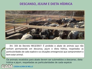DESCANSO, JEJUM E DIETA HÍDRICA
Art. 103 do Decreto 9013/2017: É proibido o abate de animais que não
tenham permanecido em descanso, jejum e dieta hídrica, respeitadas as
particularidades de cada espécie e as situações emergenciais que comprometem o
bem-estar animal.
Os animais recebidos para abate devem ser submetidos a descanso, dieta
hídrica e jejum, respeitadas as particularidades de cada espécie
CÁSSIA ALDRIN DE MELLO
 
