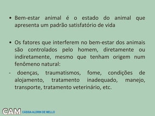 • Bem-estar animal é o estado do animal que
apresenta um padrão satisfatório de vida
• Os fatores que interferem no bem-estar dos animais
são controlados pelo homem, diretamente ou
indiretamente, mesmo que tenham origem num
fenômeno natural:
- doenças, traumatismos, fome, condições de
alojamento, tratamento inadequado, manejo,
transporte, tratamento veterinário, etc.
CÁSSIA ALDRIN DE MELLO
 