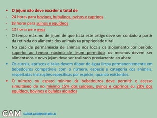 • O jejum não deve exceder o total de:
- 24 horas para bovinos, bubalinos, ovinos e caprinos
- 18 horas para suínos e equídeos
- 12 horas para aves
- O tempo máximo de jejum de que trata este artigo deve ser contado a partir
da retirada do alimento dos animais na propriedade rural
- No caso de permanência de animais nos locais de alojamento por período
superior ao tempo máximo de jejum permitido, os mesmos devem ser
alimentados e novo jejum deve ser realizado previamente ao abate
• Os currais, apriscos e baias devem dispor de água limpa permanentemente em
bebedouros compatíveis com o número, espécie e categoria dos animais,
respeitadas instruções específicas por espécie, quando existentes.
• O número ou espaço mínimo de bebedouros deve permitir o acesso
simultâneo de no mínimo 15% dos suídeos, ovinos e caprinos ou 20% dos
equídeos, bovinos e búfalos alojados
CÁSSIA ALDRIN DE MELLO
 