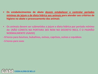 • Os estabelecimentos de abate devem estabelecer e controlar períodos
mínimos de jejum e de dieta hídrica aos animais para atender aos critérios de
higiene no abate e processamento dos animais
• Os animais devem ser submetidos a jejum e dieta hídrica por período mínimo
de: (NÃO CONSTA NA PORTARA 365 NEM NO DECRETO 9013, É O PADRÃO
NORMALMENTE USADO)
- 8 horas para bovinos, bubalinos, ovinos, caprinos, suínos e equídeos
- 6 horas para aves
CÁSSIA ALDRIN DE MELLO
 