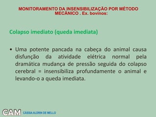 MONITORAMENTO DA INSENSIBILIZAÇÃO POR MÉTODO
MECÂNICO . Ex. bovinos:
Colapso imediato (queda imediata)
• Uma potente pancada na cabeça do animal causa
disfunção da atividade elétrica normal pela
dramática mudança de pressão seguida do colapso
cerebral = insensibiliza profundamente o animal e
levando-o a queda imediata.
CÁSSIA ALDRIN DE MELLO
 