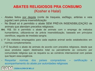 ABATES RELIGIOSOS PRA CONSUMO
(Kosher e Halal)
- Abates feitos por degola (corte de traqueia, esôfago, artérias e veia
jugular) sem prévia insensibilização
- No Brasil só é permitido o abate SEM PRÉVIA INSENSIBILIZAÇÃO de
animais que atendam preceitos religiosos:
Art. 112. Só é permitido o abate de animais com o emprego de métodos
humanitários, utilizando-se de prévia insensibilização, baseada em princípios
científicos, seguida de imediata sangria.
§ 1º Os métodos empregados para cada espécie animal serão estabelecidos em
normas complementares.
§ 2º É facultado o abate de animais de acordo com preceitos religiosos, desde que
seus produtos sejam destinados total ou parcialmente ao consumo por
comunidade religiosa que os requeira ou ao comércio internacional com países
que façam essa exigência.
- Respeitar normas dos países compradores – certificação e
acompanhamento do abate por autoridades religiosas
CÁSSIA ALDRIN DE MELLO
 