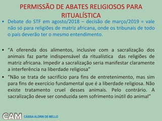 PERMISSÃO DE ABATES RELIGIOSOS PARA
RITUALÍSTICA
• Debate do STF em agosto/2018 – decisão de março/2019 = vale
não só para religiões de matriz africana, onde os tribunais de todo
o país deverão ter o mesmo entendimento.
• “A oferenda dos alimentos, inclusive com a sacralização dos
animais faz parte indispensável da ritualística das religiões de
matriz africana. Impedir a sacralização seria manifestar claramente
a interferência na liberdade religiosa”
• “Não se trata de sacrifício para fins de entretenimento, mas sim
para fins de exercício fundamental que é a liberdade religiosa. Não
existe tratamento cruel desses animais. Pelo contrário. A
sacralização deve ser conduzida sem sofrimento inútil do animal”
CÁSSIA ALDRIN DE MELLO
 