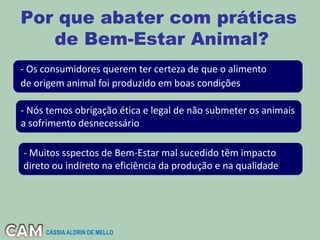 Por que abater com práticas
de Bem-Estar Animal?
- Os consumidores querem ter certeza de que o alimento
de origem animal foi produzido em boas condições
- Nós temos obrigação ética e legal de não submeter os animais
a sofrimento desnecessário
- Muitos sspectos de Bem-Estar mal sucedido têm impacto
direto ou indireto na eficiência da produção e na qualidade
CÁSSIA ALDRIN DE MELLO
 