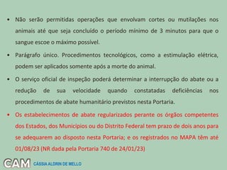 • Não serão permitidas operações que envolvam cortes ou mutilações nos
animais até que seja concluído o período mínimo de 3 minutos para que o
sangue escoe o máximo possível.
• Parágrafo único. Procedimentos tecnológicos, como a estimulação elétrica,
podem ser aplicados somente após a morte do animal.
• O serviço oficial de inspeção poderá determinar a interrupção do abate ou a
redução de sua velocidade quando constatadas deficiências nos
procedimentos de abate humanitário previstos nesta Portaria.
• Os estabelecimentos de abate regularizados perante os órgãos competentes
dos Estados, dos Municípios ou do Distrito Federal tem prazo de dois anos para
se adequarem ao disposto nesta Portaria; e os registrados no MAPA têm até
01/08/23 (NR dada pela Portaria 740 de 24/01/23)
CÁSSIA ALDRIN DE MELLO
 