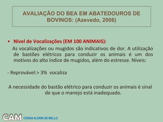 • Nível de Vocalizações (EM 100 ANIMAIS):
As vocalizações ou mugidos são indicativos de dor. A utilização
de bastões elétricos para conduzir os animais é um dos
motivos do alto índice de mugidos, além do estresse. Níveis:
- Reprovável:> 3% vocaliza
A necessidade do bastão elétrico para conduzir os animais é sinal
de que o manejo está inadequado.
AVALIAÇÃO DO BEA EM ABATEDOUROS DE
BOVINOS: (Azevedo, 2006)
CÁSSIA ALDRIN DE MELLO
 