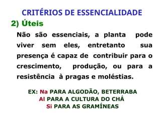 2) Úteis
Não são essenciais, a planta pode
viver sem eles, entretanto sua
presença é capaz de contribuir para o
crescimento, produção, ou para a
resistência à pragas e moléstias.
EX: Na PARA ALGODÃO, BETERRABA
Al PARA A CULTURA DO CHÁ
Si PARA AS GRAMÍNEAS
CRITÉRIOS DE ESSENCIALIDADE
 