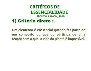1) Critério direto :
Um elemento é enssencial quando faz parte de
um composto ou quando participa de uma
reação sem a qual a vida da planta é impossível.
CRITÉRIOS DE
ESSENCIALIDADE
STOUT & ARNON, 1939
 