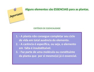 Alguns elementos são ESSENCIAIS para as plantas.
CRITÉRIOS DE ESSENCIALIDADE
1. - A planta não consegue completar seu ciclo
de vida em total ausência do elemento.
2. - A carência é específica, ou seja, o elemento
em falta é insubstituível.
3. - Faz parte de uma molécula ou constituinte
da planta que por si mesmo(a) já é essencial.
 