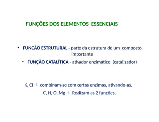 FUNÇÕES DOS ELEMENTOS ESSENCIAIS
• FUNÇÃO ESTRUTURAL - parte da estrutura de um composto
importante
• FUNÇÃO CATALÍTICA - ativador enzimático (catalisador)
K, Cl  combinam-se com certas enzimas, ativando-as.
C, H, O, Mg  Realizam as 2 funções.
 