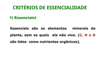 1) Essenciais:
Essenciais são os elementos minerais da
planta, sem os quais ela não vive. (C, H e O
são tidos como nutrientes orgânicos).
CRITÉRIOS DE ESSENCIALIDADE
 
