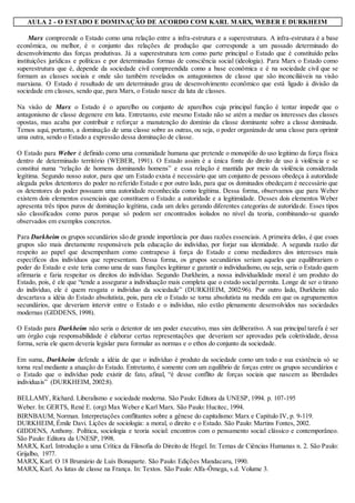 AULA 2 - O ESTADO E DOMINAÇÃO DE ACORDO COM KARL MARX, WEBER E DURKHEIM
Marx compreende o Estado como uma relação entre a infra-estrutura e a superestrutura. A infra-estrutura é a base
econômica, ou melhor, é o conjunto das relações de produção que corresponde a um passado determinado do
desenvolvimento das forças produtivas. Já a superestrutura tem como parte principal o Estado que é constituído pelas
instituições jurídicas e políticas e por determinadas formas de consciência social (ideologia). Para Marx o Estado como
superestrutura que é, depende da sociedade civil compreendida como a base econômica e é na sociedade civil que se
formam as classes sociais e onde são também revelados os antagonismos de classe que são inconciliáveis na visão
marxiana. O Estado é resultado de um determinado grau de desenvolvimento econômico que está ligado à divisão da
sociedade em classes, sendo que, para Marx, o Estado nasce da luta de classes.
Na visão de Marx o Estado é o aparelho ou conjunto de aparelhos cuja principal função é tentar impedir que o
antagonismo de classe degenere em luta. Entretanto, este mesmo Estado não se atém a mediar os interesses das classes
opostas, mas acaba por contribuir e reforçar a manutenção do domínio da classe dominante sobre a classe dominada.
Temos aqui, portanto, a dominação de uma classe sobre as outras, ou seja, o poder organizado de uma classe para oprimir
uma outra, sendo o Estado a expressão dessa dominação de classe.
O Estado para Weber é definido como uma comunidade humana que pretende o monopólio do uso legitimo da força física
dentro de determinado território (WEBER, 1991). O Estado assim é a única fonte do direito de uso à violência e se
constitui numa “relação de homens dominando homens” e essa relação é mantida por meio da violência considerada
legítima. Segundo nosso autor, para que um Estado exista é necessário que um conjunto de pessoas obedeça à autoridade
alegada pelos detentores do poder no referido Estado e por outro lado, para que os dominados obedeçam é necessário que
os detentores do poder possuam uma autoridade reconhecida como legítima. Dessa forma, observamos que para Weber
existem dois elementos essenciais que constituem o Estado: a autoridade e a legitimidade. Desses dois elementos Weber
apresenta três tipos puros de dominação legítima, cada um deles gerando diferentes categorias de autoridade. Esses tipos
são classificados como puros porque só podem ser encontrados isolados no nível da teoria, combinando-se quando
observados em exemplos concretos.
Para Durkheim os grupos secundários são de grande importância por duas razões essenciais. A primeira delas, é que esses
grupos são mais diretamente responsáveis pela educação do indivíduo, por forjar sua identidade. A segunda razão diz
respeito ao papel que desempenham como contrapeso à força do Estado e como mediadores dos interesses mais
específicos dos indivíduos que representam. Dessa forma, os grupos secundários seriam aqueles que equilibrariam o
poder do Estado e este teria como uma de suas funções legitimar e garantir o individualismo, ou seja, seria o Estado quem
afirmaria e faria respeitar os direitos do indivíduo. Segundo Durkheim, a nossa individualidade moral é um produto do
Estado, pois, é ele que “tende a assegurar a individuação mais completa que o estado social permita. Longe de ser o tirano
do indivíduo, ele é quem resgata o indivíduo da sociedade” (DURKHEIM, 2002:96). Por outro lado, Durkheim não
descartava a idéia do Estado absolutista, pois, para ele o Estado se torna absolutista na medida em que os agrupamentos
secundários, que deveriam intervir entre o Estado e o indivíduo, não estão plenamente desenvolvidos nas sociedades
modernas (GIDDENS, 1998).
O Estado para Durkheim não seria o detentor de um poder executivo, mas sim deliberativo. A sua principal tarefa é ser
um órgão cuja responsabilidade é elaborar certas representações que deveriam ser aprovadas pela coletividade, dessa
forma, seria ele quem deveria legislar para formular as normas e o ethos do conjunto da sociedade.
Em suma, Durkheim defende a idéia de que o indivíduo é produto da sociedade como um todo e sua existência só se
torna real mediante a atuação do Estado. Entretanto, é somente com um equilíbrio de forças entre os grupos secundários e
o Estado que o indivíduo pode existir de fato, afinal, “é desse conflito de forças sociais que nascem as liberdades
individuais” (DURKHEIM, 2002:8).
BELLAMY, Richard. Liberalismo e sociedade moderna. São Paulo: Editora da UNESP, 1994. p. 107-195
Weber. In: GERTS, René E. (org) Max Weber e Karl Marx. São Paulo: Hucitec, 1994.
BIRNBAUM, Norman. Interpretações conflitantes sobre a gênese do capitalismo: Marx e Capítulo IV, p. 9-119.
DURKHEIM, Émile Davi. Lições de sociologia: a moral, o direito e o Estado. São Paulo: Martins Fontes, 2002.
GIDDENS, Anthony. Política, sociologia e teoria social: encontros com o pensamento social clássico e contemporâneo.
São Paulo: Editora da UNESP, 1998.
MARX, Karl. Introdução a uma Crítica da Filosofia do Direito de Hegel. In: Temas de Ciências Humanas n. 2. São Paulo:
Grijalbo, 1977.
MARX, Karl. O 18 Brumário de Luís Bonaparte. São Paulo: Edições Mandacaru, 1990.
MARX, Karl. As lutas de classe na França. In: Textos. São Paulo: Alfa-Ômega, s.d. Volume 3.
 