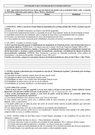 ATIVIDADE PARA CONSOLIDAR O CONHECIMENTO
1. Após uma leitura atenciosa do texto acima,que tal elaborarum quadro com as principais ideias sobre o conceito
de ESTADO, elaboradas pelos autores: Marx, Weber e Durkheim?
Marx Weber Durkheim
2. UEM (2011) - Sobre o conceito de Estado Moderno defendido pelo sociólogo alemão Max Weber, assinale o que for
correto.
a) Estado deve ser definido estritamente em relação a sua divisão geográfica.
b) A característica fundamental do Estado é o monopólio do uso da “força legítima” dentro de um determinado território.
c) Autoridade estatal ocorre da combinação entre o emprego da força física e sua legitimidade junto aos cidadãos.
d) O Estado é um instrumento de dominação da classe dos proprietários pela Classe .
e) A força legítima do estado é praticada pelos trabalhadores, baseadas em normas racionalmente estabelecidas.
3. UEL (2011) - Considere os trechos a seguir.
A classe operária não pode apossar-se simplesmente da maquinaria de Estado já pronta e fazê-la funcionar para os
seus próprios objetivos. (MARX, Karl. A revolução antes da revolução. São Paulo: Expressão Popular, 2008, p.399.)
Também do ponto de vista histórico, contudo, o “progresso” a caminho do Estado regido e administrado segundo um
direito burocrático e racional e regras pensadas racionalmente, atualmente, está intimamente ligado ao moderno
desenvolvimento capitalista. (WEBER, Max. Parlamento e governo na Alemanha reordenada: crítica política do
funcionalismo e da natureza dos partidos. Petrópolis: Vozes, 1993, p.43.)
Com base nos trechos, compare as concepções clássicas de Estado formuladasnas obras de Karl Marx e Max Weber.
_________________________________________________________________________________________________
_________________________________________________________________________________________________
_________________________________________________________________________________________________
_________________________________________________________________________________________________
________________________________________________________________________________________________
4. (UEMA) Assinale a alternativa que corresponde ao conceito de “Dominação Legítima”, formulada pelo sociólogo
alemão Max Weber.
a) Capacidade de impor a própria vontade dentro de uma relação social.
b) Capacidade de liderar numa determinada situação social.
c) Probabilidade de impor a sua vontade numa determinada situação social.
d) Probabilidade de operar através de atos ou uso da violência.
e) Probabilidade de encontrar obediência a um determinado mandato.
5. (UEL-2004) Leia o poema.
"Sinto no meu corpo/ a dor que angustia/ a lei ao meu redor/ a lei que eu não queria. Estado violência/ Estado
hipocrisia/ a lei que não é minha/A lei que eu não queria(...)” Titãs. In. Cabeça Dinossauro. 1986
A letra revela posicionamentos comuns a certo meio do poder social do homem em sociedade. Qual meio,
respectivamente, do poema faz referência?
a) Uma relação do homem com a natureza, neste caso, "a lei ao meu redor".
b) Uma relação entre pessoas, neste caso, a influência nítida do meio econômico, no qual o homem exerce o poder
ilimitado sobre o corpo humano.
c) Um poder político que se utiliza da posse dos meios de coerção social, expresso no poder judiciário, que representa
ouso da força física, da violência.
d) Uma atitude progressista, visto que as leis atendem as necessidades dos trabalhadores.
e) Uma relação entre pessoas, assim, leva-se em consideração a situação histórica atual, quando a lei, poder político,
amparem todos os casos, os conflitos existentes.
6. (UFSC- 2010)Na análise de Karl Marx sobre o Estado burguês, identifique se são verdadeiras (V) ou falsas (F) as
afirmativas a seguir:
( ) O Estado é produto das lutas de classes – Classe dominante e dominada.
( ) O Estado representa a todos os membros da sociedade de modo igualitário. Ele é o defensor do bem comum.
( ) O Estado representa diferenciadamente a sociedade e as classes sociais que a compõem.
( ) Para Marx,o poder do Estado independe da vida em sociedade. Ele (o Estado) está acima dos interesses particulares.
( ) O Estado burguês é um aparelho que existe para manter a ordem capitalista vigente.
 