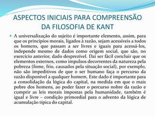 ASPECTOS INICIAIS PARA COMPREENSÃO
DA FILOSOFIA DE KANT
 A universalização do sujeito é importante elemento, assim, para
que os princípios morais, ligados à razão, sejam acessíveis a todos
os homens, que passam a ser livres e iguais para acessá-los,
independe mesmo de dados como origem social, que são, no
exercício anterior, dado desprezível. Daí ser fácil concluir que os
elementos externos, como impulsos decorrentes da natureza pela
pobreza (fome, frio, causados pela situação social), por exemplo,
não são impeditivos de que o ser humano faça o percurso da
razão disponível a qualquer homem. Este dado é importante para
a consolidação da lógica do capital, na medida em que o mais
pobre dos homens, ao poder fazer o percurso nobre da razão e
cumprir as leis morais impostas pela humanidade, também é
igual e livre – condição primordial para o advento da lógica de
acumulação típica do capital.
 