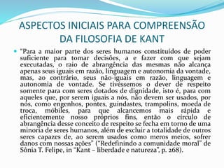 ASPECTOS INICIAIS PARA COMPREENSÃO
DA FILOSOFIA DE KANT
 “Para a maior parte dos seres humanos constituídos de poder
suficiente para tomar decisões, a e fazer com que sejam
executadas, o raio de abrangência das mesmas não alcança
apenas seus iguais em razão, linguagem e autonomia da vontade,
mas, ao contrário, seus não-iguais em razão, linguagem e
autonomia de vontade. Se tivéssemos o dever de respeito
somente para com seres dotados de dignidade, isto é, para com
aqueles que, por serem iguais a nós, não devem ser usados, por
nós, como engenhos, pontes, guindastes, trampolins, moeda de
troca, móbiles, para que alcancemos mais rápida e
eficientemente nosso próprios fins, então o círculo de
abrangência desse conceito de respeito se fecha em torno de uma
minoria de seres humanos, além de excluir a totalidade de outros
seres capazes de, ao serem usados como meros meios, sofrer
danos com nossas ações” (“Redefinindo a comunidade moral” de
Sônia T. Felipe, in “Kant – liberdade e natureza”, p. 268).
 