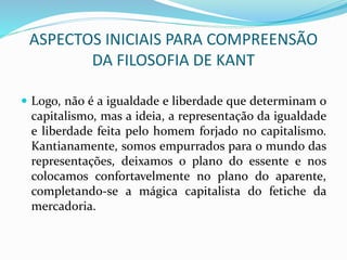 ASPECTOS INICIAIS PARA COMPREENSÃO
DA FILOSOFIA DE KANT
 Logo, não é a igualdade e liberdade que determinam o
capitalismo, mas a ideia, a representação da igualdade
e liberdade feita pelo homem forjado no capitalismo.
Kantianamente, somos empurrados para o mundo das
representações, deixamos o plano do essente e nos
colocamos confortavelmente no plano do aparente,
completando-se a mágica capitalista do fetiche da
mercadoria.
 