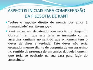 ASPECTOS INICIAIS PARA COMPREENSÃO
DA FILOSOFIA DE KANT
 “Sobre o suposto direito de mentir por amor à
humanidade”, escrito em 1797.
 Kant inicia, ali, debatendo com escrito de Benjamin
Constant, em que este teria se insurgido contra
assertiva kantiana no sentido que o homem tem o
dever de dizer a verdade. Este dever não seria
escusado, mesmo diante de pergunta de um assassino
no sentido da presença de um amigo daquele homem,
que teria se ocultado na sua casa para fugir do
assassinato.
 