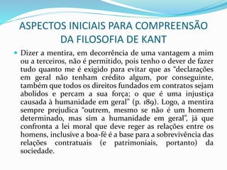 ASPECTOS INICIAIS PARA COMPREENSÃO
DA FILOSOFIA DE KANT
 Dizer a mentira, em decorrência de uma vantagem a mim
ou a terceiros, não é permitido, pois tenho o dever de fazer
tudo quanto me é exigido para evitar que as “declarações
em geral não tenham crédito algum, por conseguinte,
também que todos os direitos fundados em contratos sejam
abolidos e percam a sua força; o que é uma injustiça
causada à humanidade em geral” (p. 189). Logo, a mentira
sempre prejudica “outrem, mesmo se não é um homem
determinado, mas sim a humanidade em geral”, já que
confronta a lei moral que deve reger as relações entre os
homens, inclusive a boa-fé é a base para a sobrevivência das
relações contratuais (e patrimoniais, portanto) da
sociedade.
 
