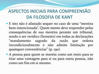 ASPECTOS INICIAIS PARA COMPREENSÃO
DA FILOSOFIA DE KANT
 E isto não é afastado sequer no caso de uma “mentira
bem-intencionada”. Quem mente deve responder pelas
consequências de sua mentira perante um tribunal,
sendo o ser verídico (honesto) em todas as declarações
“mandamento sagrado da razão que ordena
incondicionalmente e não admite limitação por
quaisquer conveniências” (p. 190)
 A pessoa para quem se mentiu como um meio para se
tirar uma vantagem para si ou para outra pessoa, não
como um fim em si mesmo.
 