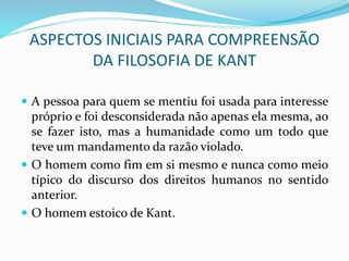 ASPECTOS INICIAIS PARA COMPREENSÃO
DA FILOSOFIA DE KANT
 A pessoa para quem se mentiu foi usada para interesse
próprio e foi desconsiderada não apenas ela mesma, ao
se fazer isto, mas a humanidade como um todo que
teve um mandamento da razão violado.
 O homem como fim em si mesmo e nunca como meio
típico do discurso dos direitos humanos no sentido
anterior.
 O homem estoico de Kant.
 