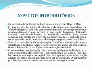 ASPECTOS INTRODUTÓRIOS
 Da necessidade de leitura de Kant para o diálogo com Hegel e Marx.
 O surgimento do sujeito de direito e da noção correspondente de
"direito subjetivo" coincide com o surgimento do arcabouço conceitual
jurídico-ideológico que reveste a sociedade burguesa. Coincide,
também, com o surgimento da noção de indivíduo (que, como
sabemos, não existia até o advento da Modernidade). E coincide com o
surgimento da noção de subjetividade (que tampouco existia) - Alberto
 Kant é a descoberta da subjetivação. Hegel é a contestação à esta
subjetivação kantiana. Marx é a percepção do papel da importância
desta subjetivação para a lógica de acumulação do capital.
 O sujeito desta subjetivação não como um fenômeno individual, mas
com desdobramentos coletivos - universalização do sujeito. Para que
isto comporte a lógica do capital não basta que seja uma subjetivação
apenas no plano individual, mas deve ser coletivizada. O capitalismo
precisa observar leis morais que sejam observadas por todos.
 