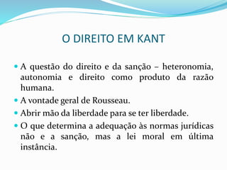O DIREITO EM KANT
 A questão do direito e da sanção – heteronomia,
autonomia e direito como produto da razão
humana.
 A vontade geral de Rousseau.
 Abrir mão da liberdade para se ter liberdade.
 O que determina a adequação às normas jurídicas
não e a sanção, mas a lei moral em última
instância.
 