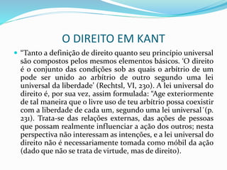 O DIREITO EM KANT
 “Tanto a definição de direito quanto seu princípio universal
são compostos pelos mesmos elementos básicos. ‘O direito
é o conjunto das condições sob as quais o arbítrio de um
pode ser unido ao arbítrio de outro segundo uma lei
universal da liberdade’ (Rechtsl, VI, 230). A lei universal do
direito é, por sua vez, assim formulada: “Age exteriormente
de tal maneira que o livre uso de teu arbítrio possa coexistir
com a liberdade de cada um, segundo uma lei universal´(p.
231). Trata-se das relações externas, das ações de pessoas
que possam realmente influenciar a ação dos outros; nesta
perspectiva não interessam as intenções, e a lei universal do
direito não é necessariamente tomada como móbil da ação
(dado que não se trata de virtude, mas de direito).
 