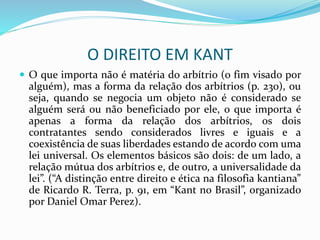 O DIREITO EM KANT
 O que importa não é matéria do arbítrio (o fim visado por
alguém), mas a forma da relação dos arbítrios (p. 230), ou
seja, quando se negocia um objeto não é considerado se
alguém será ou não beneficiado por ele, o que importa é
apenas a forma da relação dos arbítrios, os dois
contratantes sendo considerados livres e iguais e a
coexistência de suas liberdades estando de acordo com uma
lei universal. Os elementos básicos são dois: de um lado, a
relação mútua dos arbítrios e, de outro, a universalidade da
lei”. (“A distinção entre direito e ética na filosofia kantiana”
de Ricardo R. Terra, p. 91, em “Kant no Brasil”, organizado
por Daniel Omar Perez).
 