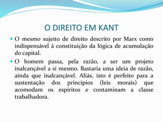 O DIREITO EM KANT
 O mesmo sujeito de direito descrito por Marx como
indispensável à constituição da lógica de acumulação
do capital.
 O homem passa, pela razão, a ser um projeto
inalcançável a si mesmo. Bastaria uma ideia de razão,
ainda que inalcançável. Aliás, isto é perfeito para a
sustentação dos princípios (leis morais) que
acomodam os espíritos e contaminam a classe
trabalhadora.
 