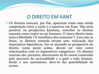 O DIREITO EM KANT
 Os direitos naturais, por fim, aparecem como uma nítida
composição entre a razão e a natureza em Kant. Não seria
possível, na perspectiva kantiana, conceber os direitos
naturais como inatos ao ser humano. O único direito inato
seria a liberdade (“A metafísica dos costumes”). Caso isto se
desse, os direitos naturais seriam uma realização dos
imperativos hipotéticos. Em se situando na perspectiva do
direito, como posto acima, devem ser visto como
relacionados com os imperativos categóricos. Os direitos
naturais são, portanto, decorrentes da lei moral construída
pelo percurso da racionalidade e a qual a todo homem,
desde o seu nascimento, deve-se dar possibilidade de
acesso.
 
