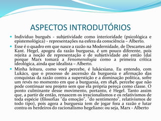 ASPECTOS INTRODUTÓRIOS
 Indivíduo burguês - subjetividade como interioridade (psicológica e
epistemológica) - representações na esfera da consciência – Alberto.
 Esse é o quadro em que nasce a razão na Modernidade, de Descartes até
Kant. Hegel, apogeu da razão burguesa, é um pouco diferente, pois
rejeita a noção de representação e de subjetividade até então (daí
porque Marx tomará a Fenomenologia como a primeira crítica
ideológica, ainda que idealista – Alberto.
 Minha leitura, como você percebe, é lukácsiana. Eu entendo, com
Lukács, que o processo de ascensão da burguesia e afirmação das
conquistas da razão contra a superstição e a dominação política, sofre
um revés no momento em que a burguesia, em 1848, percebe que não
pode continuar seu projeto sem que ela própria pereça como classe. O
ponto culminante desse movimento, portanto, é Hegel. Tanto assim
que, a partir de então, renascem os irracionalismos e os relativismos de
toda espécie (filosofias "da emoção", "do sentimento", relativismos de
todo tipo), pois agora a burguesia tem de jogar fora a razão e lutar
contra os herdeiros do racionalismo hegeliano: ou seja, Marx - Alberto
 