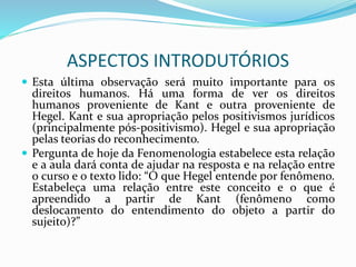 ASPECTOS INTRODUTÓRIOS
 Esta última observação será muito importante para os
direitos humanos. Há uma forma de ver os direitos
humanos proveniente de Kant e outra proveniente de
Hegel. Kant e sua apropriação pelos positivismos jurídicos
(principalmente pós-positivismo). Hegel e sua apropriação
pelas teorias do reconhecimento.
 Pergunta de hoje da Fenomenologia estabelece esta relação
e a aula dará conta de ajudar na resposta e na relação entre
o curso e o texto lido: “O que Hegel entende por fenômeno.
Estabeleça uma relação entre este conceito e o que é
apreendido a partir de Kant (fenômeno como
deslocamento do entendimento do objeto a partir do
sujeito)?”
 