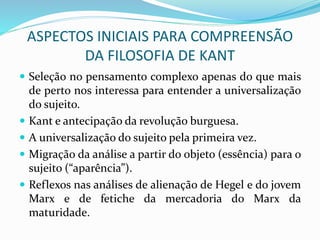 ASPECTOS INICIAIS PARA COMPREENSÃO
DA FILOSOFIA DE KANT
 Seleção no pensamento complexo apenas do que mais
de perto nos interessa para entender a universalização
do sujeito.
 Kant e antecipação da revolução burguesa.
 A universalização do sujeito pela primeira vez.
 Migração da análise a partir do objeto (essência) para o
sujeito (“aparência”).
 Reflexos nas análises de alienação de Hegel e do jovem
Marx e de fetiche da mercadoria do Marx da
maturidade.
 