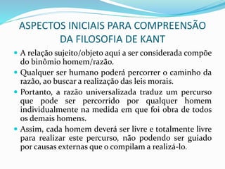ASPECTOS INICIAIS PARA COMPREENSÃO
DA FILOSOFIA DE KANT
 A relação sujeito/objeto aqui a ser considerada compõe
do binômio homem/razão.
 Qualquer ser humano poderá percorrer o caminho da
razão, ao buscar a realização das leis morais.
 Portanto, a razão universalizada traduz um percurso
que pode ser percorrido por qualquer homem
individualmente na medida em que foi obra de todos
os demais homens.
 Assim, cada homem deverá ser livre e totalmente livre
para realizar este percurso, não podendo ser guiado
por causas externas que o compilam a realizá-lo.
 