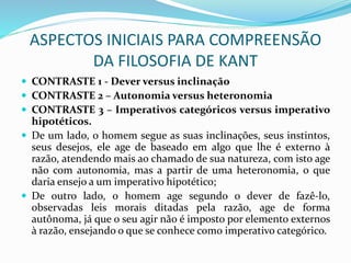 ASPECTOS INICIAIS PARA COMPREENSÃO
DA FILOSOFIA DE KANT
 CONTRASTE 1 - Dever versus inclinação
 CONTRASTE 2 – Autonomia versus heteronomia
 CONTRASTE 3 – Imperativos categóricos versus imperativo
hipotéticos.
 De um lado, o homem segue as suas inclinações, seus instintos,
seus desejos, ele age de baseado em algo que lhe é externo à
razão, atendendo mais ao chamado de sua natureza, com isto age
não com autonomia, mas a partir de uma heteronomia, o que
daria ensejo a um imperativo hipotético;
 De outro lado, o homem age segundo o dever de fazê-lo,
observadas leis morais ditadas pela razão, age de forma
autônoma, já que o seu agir não é imposto por elemento externos
à razão, ensejando o que se conhece como imperativo categórico.
 