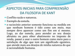 ASPECTOS INICIAIS PARA COMPREENSÃO
DA FILOSOFIA DE KANT
 Conflito razão e natureza.
 Exemplo da esmola.
 o raciocínio anterior somente funciona na medida em
que nenhum homem é tido como um meio, mas
sempre deve aparecer como um fim em si mesmo.
Logo, ao dar esmola, para atender ao seu desejo
altruísta ou para obter abatimento no imposto de
renda, passei a usar o outro homem como meio para a
satisfação de algo que tem um significado egoístico,
que atende mais aos desejos de minha natureza do que
à racionalidade humana.
 