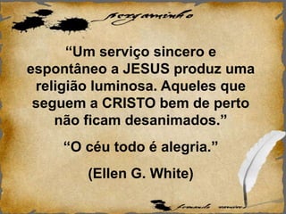 “Um serviço sincero e
espontâneo a JESUS produz uma
religião luminosa. Aqueles que
seguem a CRISTO bem de perto
não ficam desanimados.”
“O céu todo é alegria.”
(Ellen G. White)
 