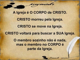 A Igreja é O CORPO de CRISTO.
CRISTO morreu pela Igreja.
CRISTO se move na Igreja.
CRISTO voltará para buscar a SUA Igreja.
O membro sozinho não é nada,
mas o membro no CORPO é
parte da Igreja.
 