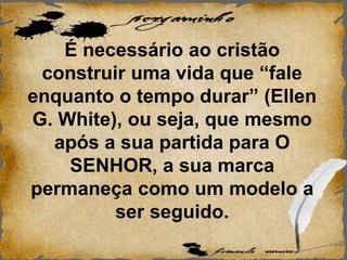 É necessário ao cristão
construir uma vida que “fale
enquanto o tempo durar” (Ellen
G. White), ou seja, que mesmo
após a sua partida para O
SENHOR, a sua marca
permaneça como um modelo a
ser seguido.
 