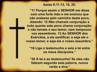 Isaías 8:11-13, 16, 20:
“11 Porque assim o SENHOR me disse
com uma forte mão e me ensinou que
não andasse pelo caminho deste povo,
dizendo: 12 Não chameis conjuração a
tudo quanto este povo chama conjuração;
e não temais o seu temor, nem tampouco
vos assombreis. 13 Ao SENHOR dos
Exércitos, a ele santificai; e seja ele o
vosso temor, e seja ele o vosso assombro.”
“16 Liga o testemunho e sela a lei entre
os meus discípulos.”
“20 À lei e ao testemunho! Se eles não
falarem segundo esta palavra, nunca
verão a alva.”
 