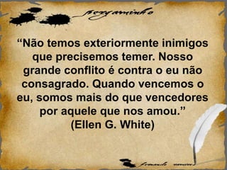 “Não temos exteriormente inimigos
que precisemos temer. Nosso
grande conflito é contra o eu não
consagrado. Quando vencemos o
eu, somos mais do que vencedores
por aquele que nos amou.”
(Ellen G. White)
 