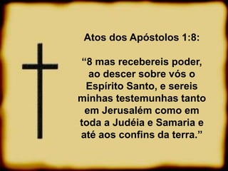 Atos dos Apóstolos 1:8:
“8 mas recebereis poder,
ao descer sobre vós o
Espírito Santo, e sereis
minhas testemunhas tanto
em Jerusalém como em
toda a Judéia e Samaria e
até aos confins da terra.”
 