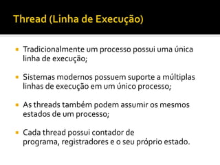    Tradicionalmente um processo possui uma única
    linha de execução;

   Sistemas modernos possuem suporte a múltiplas
    linhas de execução em um único processo;

   As threads também podem assumir os mesmos
    estados de um processo;

   Cada thread possui contador de
    programa, registradores e o seu próprio estado.
 