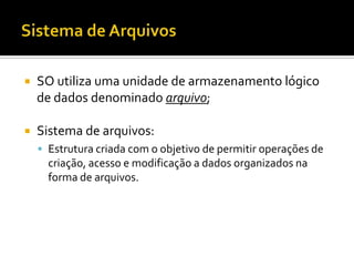    SO utiliza uma unidade de armazenamento lógico
    de dados denominado arquivo;

   Sistema de arquivos:
     Estrutura criada com o objetivo de permitir operações de
      criação, acesso e modificação a dados organizados na
      forma de arquivos.
 