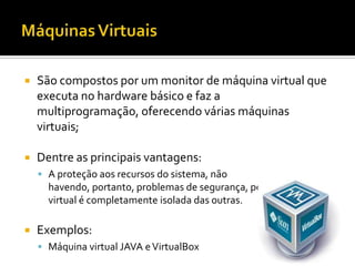    São compostos por um monitor de máquina virtual que
    executa no hardware básico e faz a
    multiprogramação, oferecendo várias máquinas
    virtuais;

   Dentre as principais vantagens:
     A proteção aos recursos do sistema, não
      havendo, portanto, problemas de segurança, pois cada máquina
      virtual é completamente isolada das outras.

   Exemplos:
     Máquina virtual JAVA e VirtualBox
 