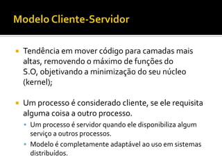    Tendência em mover código para camadas mais
    altas, removendo o máximo de funções do
    S.O, objetivando a minimização do seu núcleo
    (kernel);

   Um processo é considerado cliente, se ele requisita
    alguma coisa a outro processo.
     Um processo é servidor quando ele disponibiliza algum
      serviço a outros processos.
     Modelo é completamente adaptável ao uso em sistemas
      distribuídos.
 